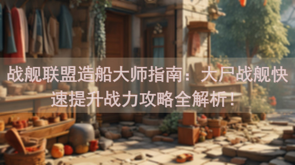 战舰联盟造船大师指南：大尸战舰快速提升战力攻略全解析！