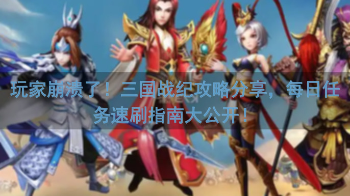 玩家崩溃了！三国战纪攻略分享，每日任务速刷指南大公开！