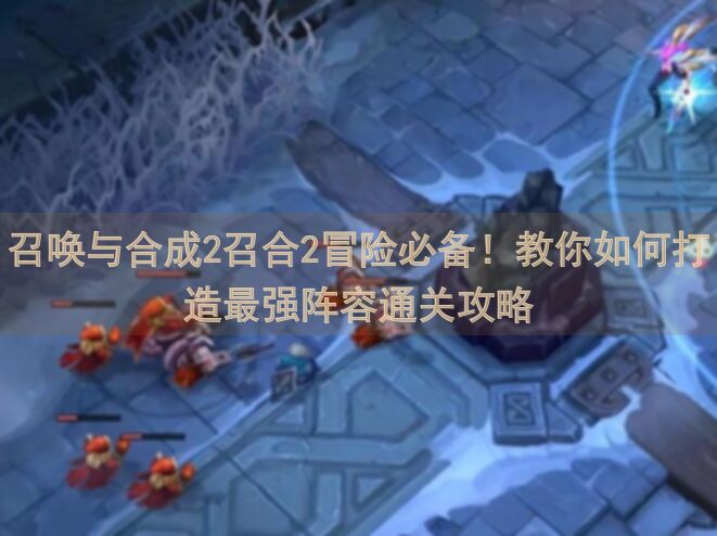召唤与合成2召合2冒险必备！教你如何打造最强阵容通关攻略